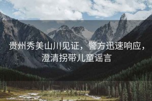 貴州秀美山川見(jiàn)證，警方迅速響應(yīng)，澄清拐帶兒童謠言