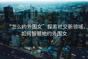 “怎么約外圍女”探索社交新領(lǐng)域，如何智慧地約外圍女