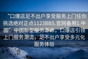 “口爆店足不出戶享受服務(wù)上門任你挑選絕對正點(diǎn)1123BBS.官網(wǎng)備用1.中國”中國新型服務(wù)革命，口爆店引領(lǐng)上門服務(wù)潮流，足不出戶享受多元化服務(wù)體驗(yàn)