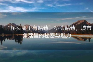 “橋頭哪里有站巷”橋頭站巷，城市角落里的秘密與魅力