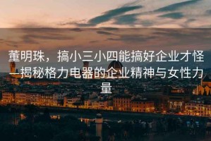 董明珠，搞小三小四能搞好企業(yè)才怪—揭秘格力電器的企業(yè)精神與女性力量
