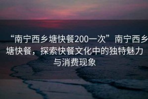 “南寧西鄉(xiāng)塘快餐200一次”南寧西鄉(xiāng)塘快餐，探索快餐文化中的獨(dú)特魅力與消費(fèi)現(xiàn)象