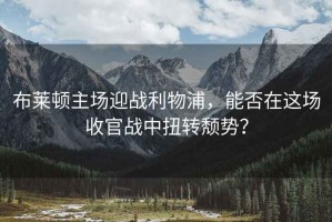布萊頓主場迎戰(zhàn)利物浦，能否在這場收官戰(zhàn)中扭轉(zhuǎn)頹勢？