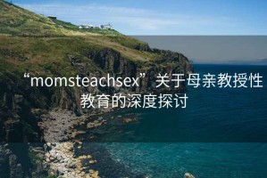 “momsteachsex”關(guān)于母親教授性教育的深度探討
