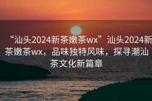“汕頭2024新茶嫩茶wx”汕頭2024新茶嫩茶wx，品味獨特風(fēng)味，探尋潮汕茶文化新篇章