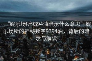 “娛樂(lè)場(chǎng)所9394油暗示什么意思”娛樂(lè)場(chǎng)所的神秘?cái)?shù)字9394油，背后的暗示與解讀