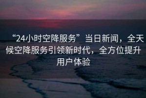 “24小時空降服務(wù)”當日新聞，全天候空降服務(wù)引領(lǐng)新時代，全方位提升用戶體驗