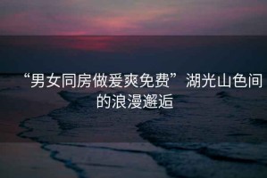 “男女同房做爰爽免費”湖光山色間的浪漫邂逅