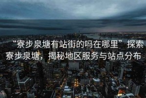 “寮步泉塘有站街的嗎在哪里”探索寮步泉塘，揭秘地區(qū)服務(wù)與站點分布