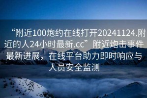“附近100炮約在線打開20241124.附近的人24小時(shí)最新.cc”附近炮擊事件最新進(jìn)展，在線平臺助力即時(shí)響應(yīng)與人員安全監(jiān)測
