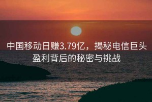 中國移動日賺3.79億，揭秘電信巨頭盈利背后的秘密與挑戰(zhàn)