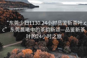 “東莞少婦1130.24小時品鑒新茶葉.cc”東莞晨曦中的茶韻新頌—品鑒新茶葉的24小時之旅