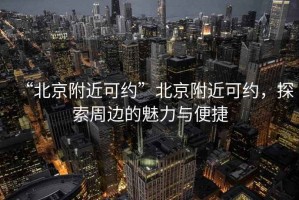 “北京附近可約”北京附近可約，探索周邊的魅力與便捷