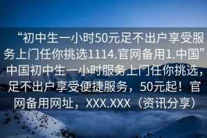 “初中生一小時(shí)50元足不出戶享受服務(wù)上門任你挑選1114.官網(wǎng)備用1.中國”中國初中生一小時(shí)服務(wù)上門任你挑選，足不出戶享受便捷服務(wù)，50元起！官網(wǎng)備用網(wǎng)址，XXX.XXX（資訊分享）
