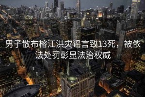 男子散布榕江洪災謠言致13死，被依法處罰彰顯法治權威