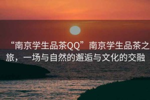 “南京學生品茶QQ”南京學生品茶之旅，一場與自然的邂逅與文化的交融