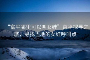 “富平哪里可以叫女娃”富平探尋之旅，尋找當(dāng)?shù)氐呐藓艚悬c(diǎn)