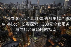 “長春300元全套1130.去哪里找合適24小時.cc”長春探索，300元全套服務與尋找合適場所的指南