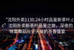 “沈陽(yáng)外賣(mài)1130.24小時(shí)品鑒新茶葉.cc”沈陽(yáng)外賣(mài)新茶葉品鑒之旅，深夜的味蕾舞蹈與全天候的茶香盛宴