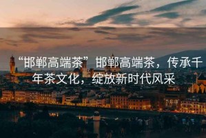 “邯鄲高端茶”邯鄲高端茶，傳承千年茶文化，綻放新時(shí)代風(fēng)采