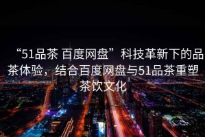“51品茶 百度網(wǎng)盤”科技革新下的品茶體驗(yàn)，結(jié)合百度網(wǎng)盤與51品茶重塑茶飲文化