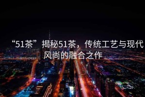 “51茶”揭秘51茶，傳統(tǒng)工藝與現(xiàn)代風(fēng)尚的融合之作