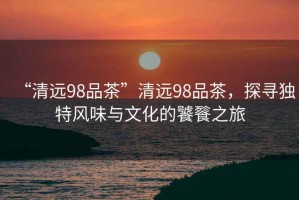 “清遠(yuǎn)98品茶”清遠(yuǎn)98品茶，探尋獨(dú)特風(fēng)味與文化的饕餮之旅