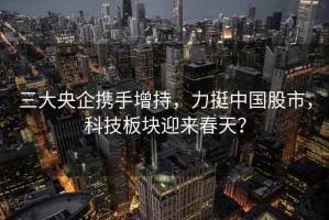 三大央企攜手增持，力挺中國股市，科技板塊迎來春天？