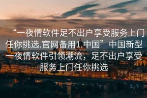 “一夜情軟件足不出戶享受服務(wù)上門任你挑選.官網(wǎng)備用1.中國”中國新型一夜情軟件引領(lǐng)潮流，足不出戶享受服務(wù)上門任你挑選