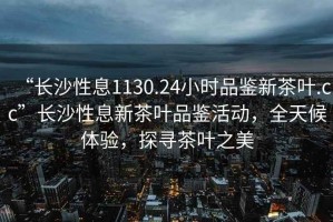 “長(zhǎng)沙性息1130.24小時(shí)品鑒新茶葉.cc”長(zhǎng)沙性息新茶葉品鑒活動(dòng)，全天候體驗(yàn)，探尋茶葉之美