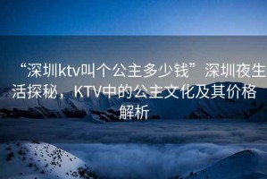“深圳ktv叫個(gè)公主多少錢(qián)”深圳夜生活探秘，KTV中的公主文化及其價(jià)格解析