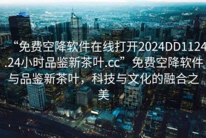 “免費(fèi)空降軟件在線打開2024DD1124.24小時(shí)品鑒新茶葉.cc”免費(fèi)空降軟件與品鑒新茶葉，科技與文化的融合之美