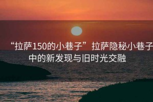 “拉薩150的小巷子”拉薩隱秘小巷子中的新發(fā)現(xiàn)與舊時(shí)光交融