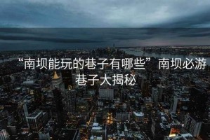 “南壩能玩的巷子有哪些”南壩必游巷子大揭秘