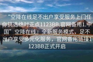 “空降在線足不出戶享受服務(wù)上門任你挑選絕對正點(diǎn)1123BB.官網(wǎng)備用1.中國”空降在線』全新服務(wù)模式，足不出戶享受多元化服務(wù)，官網(wǎng)備用鏈接1123BB正式開啟