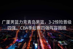 廣廈男籃力克青島男籃，3-2驚險晉級四強，CBA季后賽四強陣容揭曉