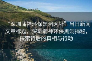“深圳蒲神環(huán)保黑洞網(wǎng)址”當(dāng)日新聞文章標(biāo)題，深圳蒲神環(huán)保黑洞揭秘，探索背后的真相與行動(dòng)