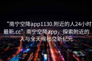 “南寧空降app1130.附近的人24小時(shí)最新.cc”南寧空降app，探索附近的人與全天候社交新紀(jì)元