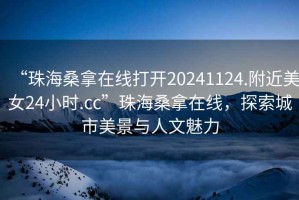 “珠海桑拿在線打開20241124.附近美女24小時.cc”珠海桑拿在線，探索城市美景與人文魅力