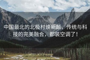 中國最北的北極村煥新顏，傳統(tǒng)與科技的完美融合，都裝空調(diào)了！