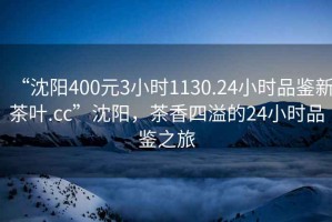 “沈陽400元3小時(shí)1130.24小時(shí)品鑒新茶葉.cc”沈陽，茶香四溢的24小時(shí)品鑒之旅