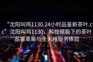 “沈陽叫雞1130.24小時(shí)品鑒新茶葉.cc”沈陽叫雞1130，科技賦能下的茶葉品鑒革新與全天候服務(wù)體驗(yàn)