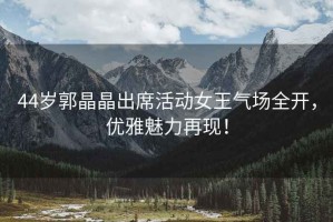 44歲郭晶晶出席活動(dòng)女王氣場(chǎng)全開(kāi)，優(yōu)雅魅力再現(xiàn)！