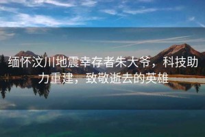 緬懷汶川地震幸存者朱大爺，科技助力重建，致敬逝去的英雄