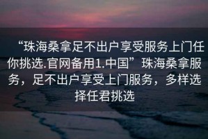 “珠海桑拿足不出戶享受服務(wù)上門任你挑選.官網(wǎng)備用1.中國”珠海桑拿服務(wù)，足不出戶享受上門服務(wù)，多樣選擇任君挑選