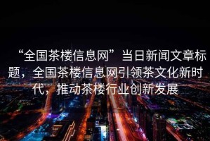 “全國(guó)茶樓信息網(wǎng)”當(dāng)日新聞文章標(biāo)題，全國(guó)茶樓信息網(wǎng)引領(lǐng)茶文化新時(shí)代，推動(dòng)茶樓行業(yè)創(chuàng)新發(fā)展