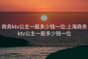 商務(wù)ktv公主一般多少錢一位:上海商務(wù)ktv公主一般多少錢一位