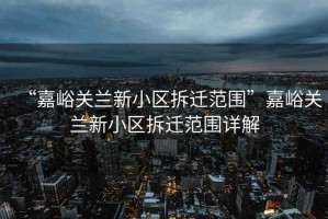 “嘉峪關蘭新小區(qū)拆遷范圍”嘉峪關蘭新小區(qū)拆遷范圍詳解