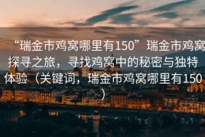 “瑞金市雞窩哪里有150”瑞金市雞窩探尋之旅，尋找雞窩中的秘密與獨特體驗（關(guān)鍵詞，瑞金市雞窩哪里有150）