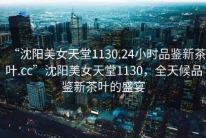 “沈陽美女天堂1130.24小時(shí)品鑒新茶葉.cc”沈陽美女天堂1130，全天候品鑒新茶葉的盛宴